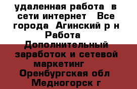 удаленная работа  в сети интернет - Все города, Агинский р-н Работа » Дополнительный заработок и сетевой маркетинг   . Оренбургская обл.,Медногорск г.